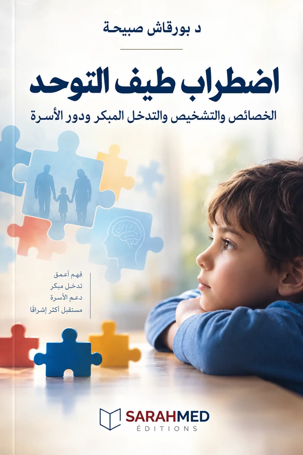 : غلاف كتاب بعنوان «اضطراب طيف التوحد: الخصائص والتشخيص والتدخل المبكر ودور الأسرة» للدكتورة بورقاش صبيحة. يتضمن التصميم صورة طفل ينظر إلى الجانب، مع قطع أحجية ترمز إلى التوحد والتكامل، وصور ظلية لأسرة ورمز للدماغ. تظهر عبارات: فهم أعمق، تدخل مبكر، دعم الأسرة، مستقبل أكثر إشراقًا. يغلب على الغلاف اللون الأبيض والأزرق مع لمسات دافئة، وشعار SARAHMED ÉDITIONS في الأسفل. 5